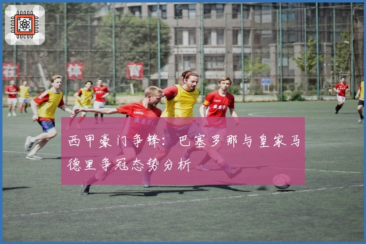 西甲豪门争锋：巴塞罗那与皇家马德里争冠态势分析