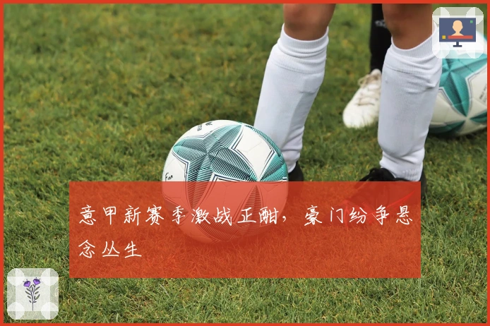 意甲新赛季激战正酣,豪门纷争悬念丛生