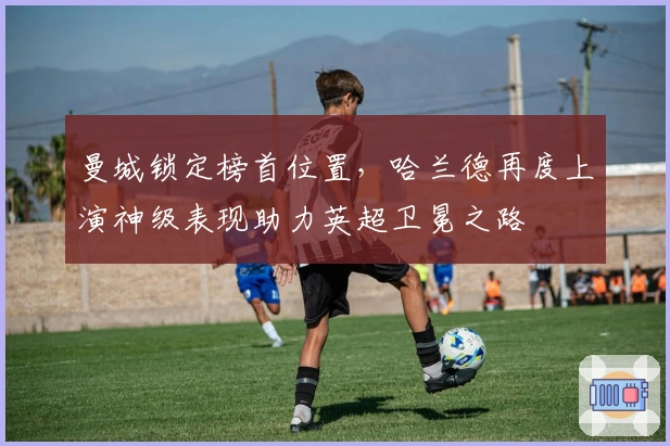 曼城锁定榜首位置，哈兰德再度上演神级表现助力英超卫冕之路