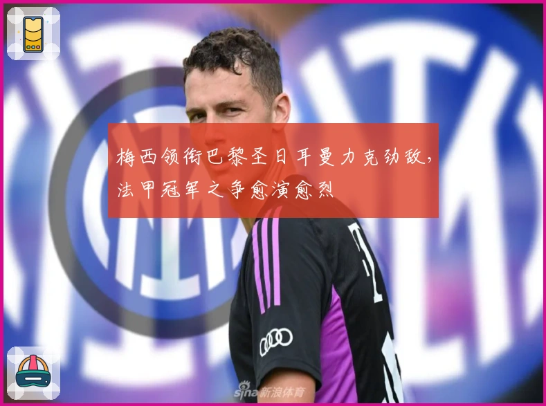 梅西领衔巴黎圣日耳曼力克劲敌，法甲冠军之争愈演愈烈