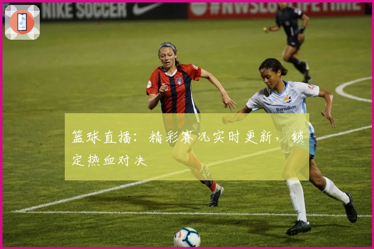 篮球直播:精彩赛况实时更新,锁定热血对决