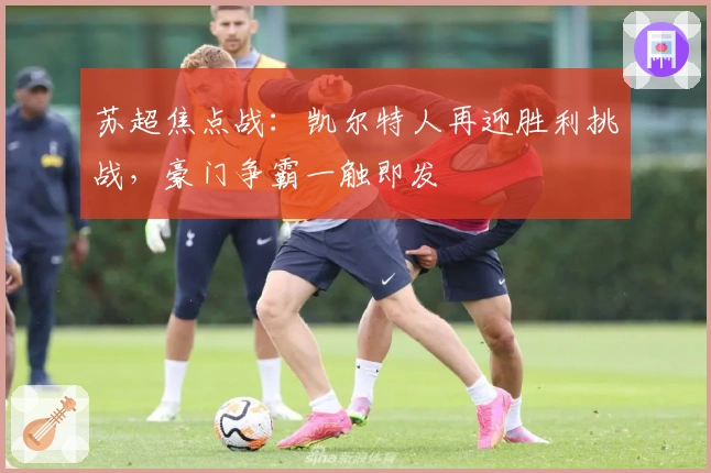 苏超焦点战：凯尔特人再迎胜利挑战，豪门争霸一触即发