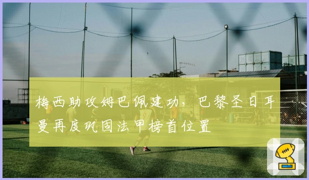 梅西助攻姆巴佩建功，巴黎圣日耳曼再度巩固法甲榜首位置