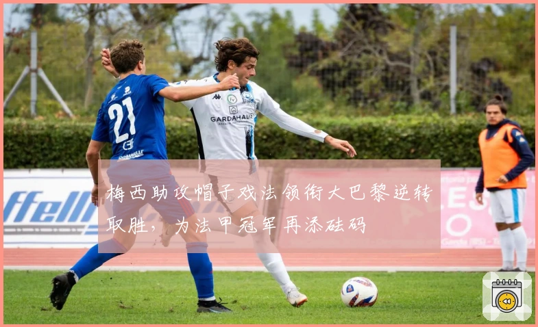 梅西助攻帽子戏法领衔大巴黎逆转取胜，为法甲冠军再添砝码