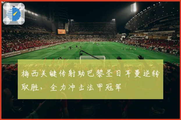 梅西关键传射助巴黎圣日耳曼逆转取胜,全力冲击法甲冠军