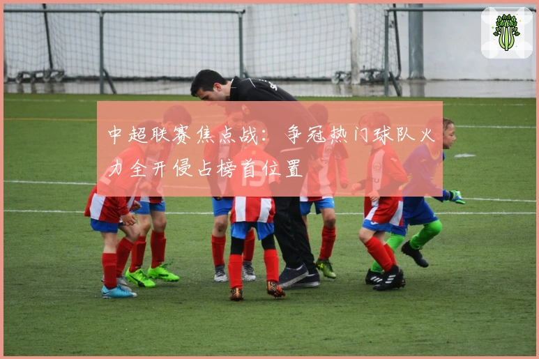 中超联赛焦点战:争冠热门球队火力全开侵占榜首位置