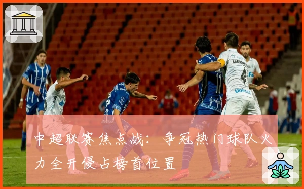 中超联赛焦点战：争冠热门球队火力全开侵占榜首位置